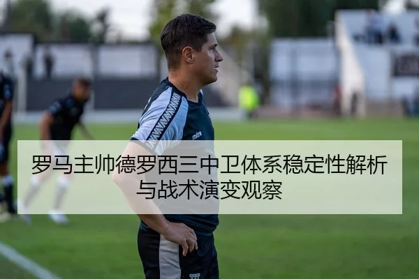罗马主帅德罗西三中卫体系稳定性解析与战术演变观察