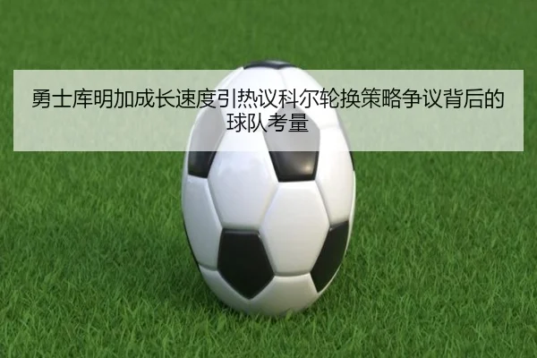 勇士库明加成长速度引热议科尔轮换策略争议背后的球队考量