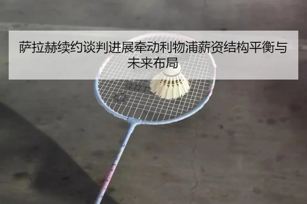 萨拉赫续约谈判进展牵动利物浦薪资结构平衡与未来布局