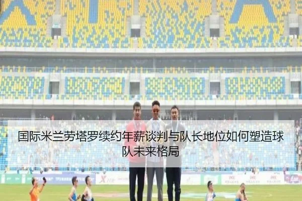 国际米兰劳塔罗续约年薪谈判与队长地位如何塑造球队未来格局