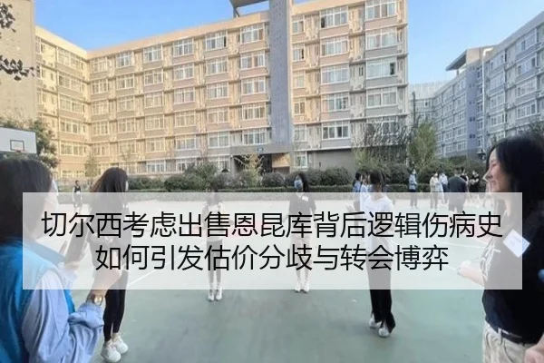 切尔西考虑出售恩昆库背后逻辑伤病史如何引发估价分歧与转会博弈