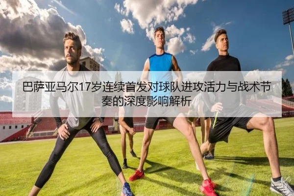 巴萨亚马尔17岁连续首发对球队进攻活力与战术节奏的深度影响解析