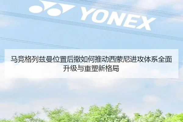 马竞格列兹曼位置后撤如何推动西蒙尼进攻体系全面升级与重塑新格局