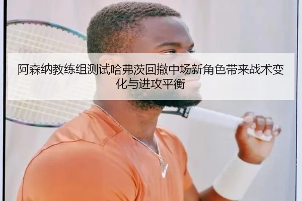 阿森纳教练组测试哈弗茨回撤中场新角色带来战术变化与进攻平衡