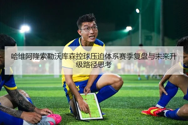 哈维阿隆索勒沃库森控球压迫体系赛季复盘与未来升级路径思考