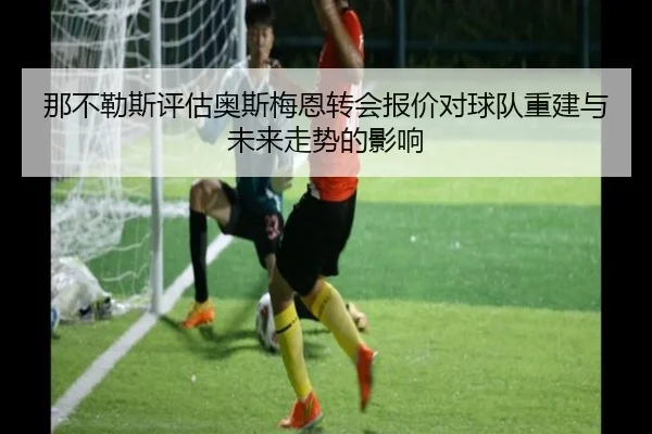 那不勒斯评估奥斯梅恩转会报价对球队重建与未来走势的影响