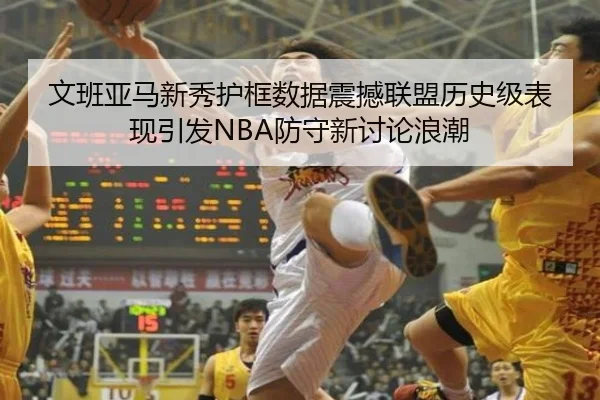文班亚马新秀护框数据震撼联盟历史级表现引发NBA防守新讨论浪潮