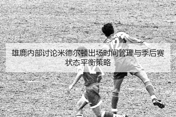 雄鹿内部讨论米德尔顿出场时间管理与季后赛状态平衡策略