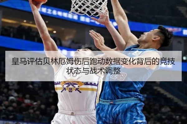 皇马评估贝林厄姆伤后跑动数据变化背后的竞技状态与战术调整