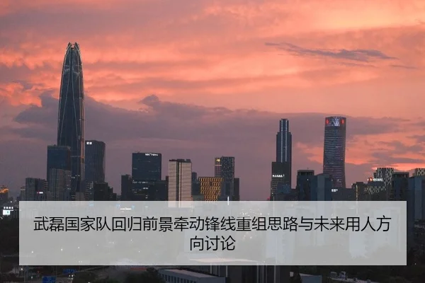 武磊国家队回归前景牵动锋线重组思路与未来用人方向讨论