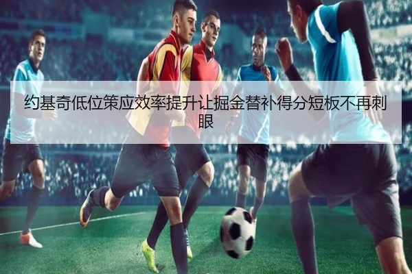约基奇低位策应效率提升让掘金替补得分短板不再刺眼